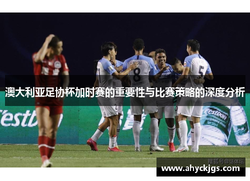 澳大利亚足协杯加时赛的重要性与比赛策略的深度分析